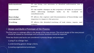  Design and Build a Prototype of the Process:
The final step in a redesign effort is the design of the new process. The actual design of the new process
should be viewed as a prototype and successive iterations should be expected.
Three key factors and tactics are considered in process design and prototype:
1.using IT as a Design Tool .
2.understanding generic design criteria.
3.creating organizational prototypes.
 