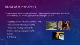 USAGE OF IT IN RAILWAYS
A large complex Infrastructure System with Large Geographical Dispersion such as the
Indian Railways can benefit greatly from the intelligent use of IT
-Freight Operations Information system ( FOIS)
-Passenger Reservations System (PRS)
-Unreserved Ticketing System (UTS)
-Instant voice response system (IVRS)
-Rail Net
-E- Ticketing
 