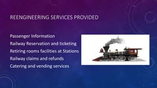 REENGINEERING SERVICES PROVIDED
Passenger Information
Railway Reservation and ticketing
Retiring rooms facilities at Stations
Railway claims and refunds
Catering and vending services
 