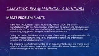 M&M'S PROBLEM PLANTS
• In the mid-1990s, India's largest multi utility vehicle (MUV) and tractor
manufacturer M&M was facing serious problems at its Igatpuri and Kandivili plants
in Maharashtra. The plants were suffering from manufacturing inefficiencies, poor
productivity, long production cycle, and sub-optimal output.
• During this period, M&M was in the process of considering the implementation of a
Business Process Reengineering (BPR) program throughout the organization
including the manufacturing units.
• The programe was first implemented on an experimental basis at the engine plant
in Igatpuri. Simultaneously, an exercise was initiated to assess the potential benefits
of implementing BPR and its effect on the unions.
CASE STUDY: BPR @ MAHINDRA & MAHINDRA
 