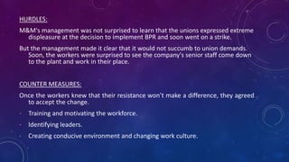 HURDLES:
M&M's management was not surprised to learn that the unions expressed extreme
displeasure at the decision to implement BPR and soon went on a strike.
But the management made it clear that it would not succumb to union demands.
Soon, the workers were surprised to see the company's senior staff come down
to the plant and work in their place.
COUNTER MEASURES:
Once the workers knew that their resistance won’t make a difference, they agreed
to accept the change.
• Training and motivating the workforce.
• Identifying leaders.
• Creating conducive environment and changing work culture.
 