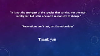 “It is not the strongest of the species that survive, nor the most
intelligent, but is the one most responsive to change.”
“Revolutions don’t last, but Evolution does”
Thank you
 