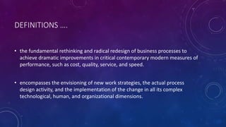 DEFINITIONS ….
• the fundamental rethinking and radical redesign of business processes to
achieve dramatic improvements in critical contemporary modern measures of
performance, such as cost, quality, service, and speed.
• encompasses the envisioning of new work strategies, the actual process
design activity, and the implementation of the change in all its complex
technological, human, and organizational dimensions.
 