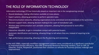 THE ROLE OF INFORMATION TECHNOLOGY
Information technology (IT) has historically played an important role in the reengineering concept.
• Shared databases, making information available at many places.
• Expert systems, allowing generalists to perform specialist tasks.
• Telecommunication networks, allowing organizations to be centralized and decentralized at the same time.
• Decision-support tools, allowing decision-making to be a part of everybody's job.
• Wireless data communication and portable computers, allowing field personnel to work office
independent.
• Interactive videodisk, to get in immediate contact with potential buyers.
• Automatic identification and tracking, allowing things to tell where they are, instead of requiring to be
found.
• High performance computing, allowing on-the-fly planning and revisioning.
In the mid-1990s, especially workflow management systems were considered as a significant contributor
to improved process efficiency. Also ERP (Enterprise Resource Planning) vendors, such as SAP, JD
Edwards, Oracle, PeopleSoft, positioned their solutions as vehicles for business process redesign and
improvement.
 