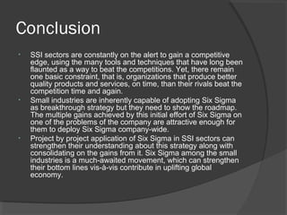 Conclusion
• SSI sectors are constantly on the alert to gain a competitive
edge, using the many tools and techniques that have long been
flaunted as a way to beat the competitions. Yet, there remain
one basic constraint, that is, organizations that produce better
quality products and services, on time, than their rivals beat the
competition time and again.
• Small industries are inherently capable of adopting Six Sigma
as breakthrough strategy but they need to show the roadmap.
The multiple gains achieved by this initial effort of Six Sigma on
one of the problems of the company are attractive enough for
them to deploy Six Sigma company-wide.
• Project by project application of Six Sigma in SSI sectors can
strengthen their understanding about this strategy along with
consolidating on the gains from it. Six Sigma among the small
industries is a much-awaited movement, which can strengthen
their bottom lines vis-à-vis contribute in uplifting global
economy.
 