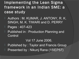 Implementing the Lean Sigma
framework in an Indian SME: a
case study
 Authors : M. KUMAR, J. ANTONY, R. K.
SINGH, M. K. TIWARI and D. PERRY
 Pages : 407-423
 Published in : Production Planning and
Control
Vol 17 June 2006.
 Published by : Taylor and Francis Group
 Presented by : Nikunj Rana (15IEP57)
 