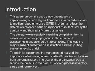 Introduction
 This paper presents a case study undertaken by
implementing a Lean Sigma framework into an Indian small-
to medium-sized enterprise (SME) in order to reduce the
defects which occur in the final product manufactured by the
company and thus satisfy their customers.
 The company was regularly receiving complaints from its
customers on crack propagation in the automobile
accessories manufactured by the company. This was the
major cause of customer dissatisfaction and was putting
customer loyalty at risk.
 To retain its customers, the management realized the
importance of removing operational inefficiencies and wastes
from the organization. The goal of the organization was to
reduce the defects in the product, work-in-process inventory,
scrap and rework cost.
 
