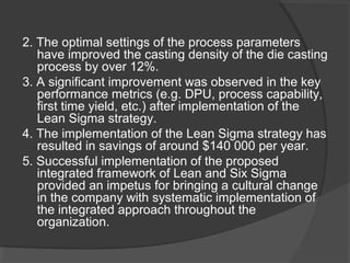 2. The optimal settings of the process parameters
have improved the casting density of the die casting
process by over 12%.
3. A significant improvement was observed in the key
performance metrics (e.g. DPU, process capability,
first time yield, etc.) after implementation of the
Lean Sigma strategy.
4. The implementation of the Lean Sigma strategy has
resulted in savings of around $140 000 per year.
5. Successful implementation of the proposed
integrated framework of Lean and Six Sigma
provided an impetus for bringing a cultural change
in the company with systematic implementation of
the integrated approach throughout the
organization.
 