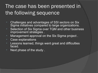 The case has been presented in
the following sequence
• Challenges and advantages of SSI sectors on Six
Sigma initiatives compared to large organizations.
• Selection of Six Sigma over TQM and other business
improvement strategies .
• Management approval on the Six Sigma project .
• Case explanations
• Lessons learned, things went great and difficulties
faced.
• Next phase of the study .
 