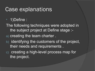 Case explanations
• 1)Define :
The following techniques were adopted in
the subject project at Define stage :-
a) creating the team charter .
b) identifying the customers of the project,
their needs and requirements .
c) creating a high-level process map for
the project.
 