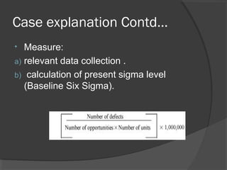 Case explanation Contd…
• Measure:
a) relevant data collection .
b) calculation of present sigma level
(Baseline Six Sigma).
 