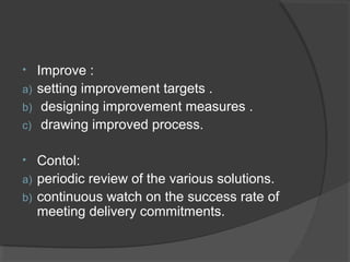• Improve :
a) setting improvement targets .
b) designing improvement measures .
c) drawing improved process.
• Contol:
a) periodic review of the various solutions.
b) continuous watch on the success rate of
meeting delivery commitments.
 