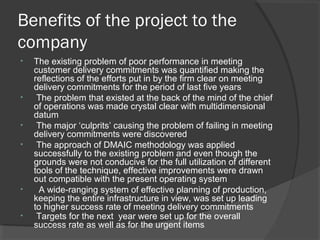Benefits of the project to the
company
• The existing problem of poor performance in meeting
customer delivery commitments was quantified making the
reflections of the efforts put in by the firm clear on meeting
delivery commitments for the period of last five years
• The problem that existed at the back of the mind of the chief
of operations was made crystal clear with multidimensional
datum
• The major ‘culprits’ causing the problem of failing in meeting
delivery commitments were discovered
• The approach of DMAIC methodology was applied
successfully to the existing problem and even though the
grounds were not conducive for the full utilization of different
tools of the technique, effective improvements were drawn
out compatible with the present operating system
• A wide-ranging system of effective planning of production,
keeping the entire infrastructure in view, was set up leading
to higher success rate of meeting delivery commitments
• Targets for the next year were set up for the overall
success rate as well as for the urgent items.
 