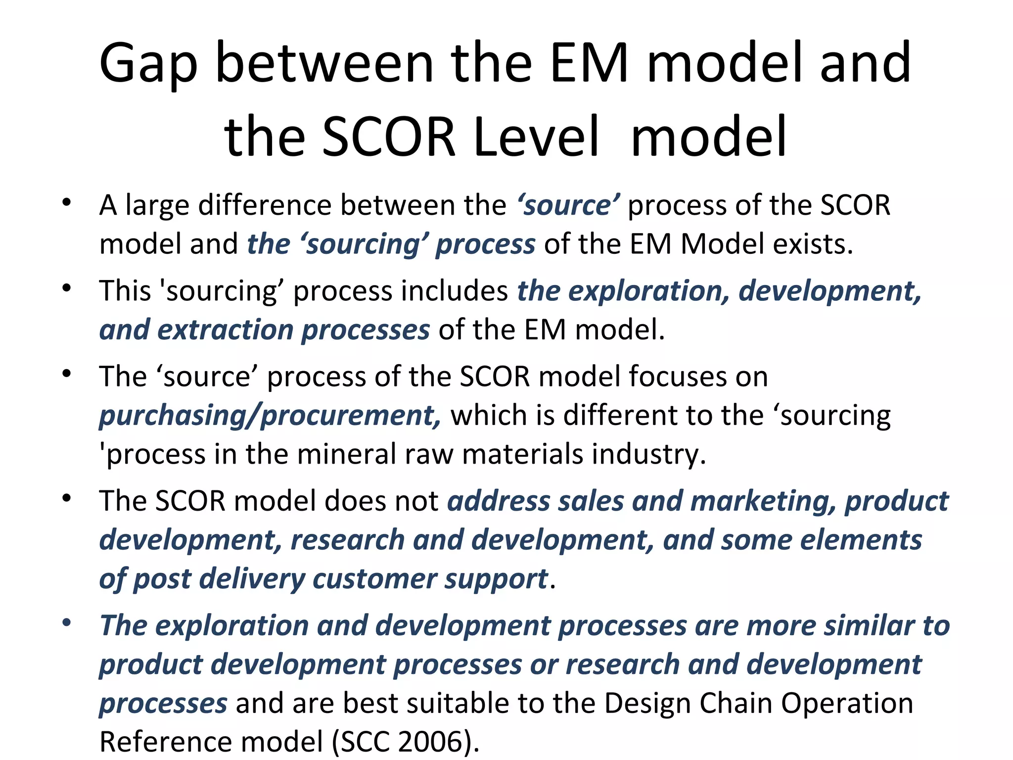 Gap between the EM model and
the SCOR Level model
• A large difference between the ‘source’ process of the SCOR
model and the ‘sourcing’ process of the EM Model exists.
• This 'sourcing’ process includes the exploration, development,
and extraction processes of the EM model.
• The ‘source’ process of the SCOR model focuses on
purchasing/procurement, which is different to the ‘sourcing
'process in the mineral raw materials industry.
• The SCOR model does not address sales and marketing, product
development, research and development, and some elements
of post delivery customer support.
• The exploration and development processes are more similar to
product development processes or research and development
processes and are best suitable to the Design Chain Operation
Reference model (SCC 2006).
 