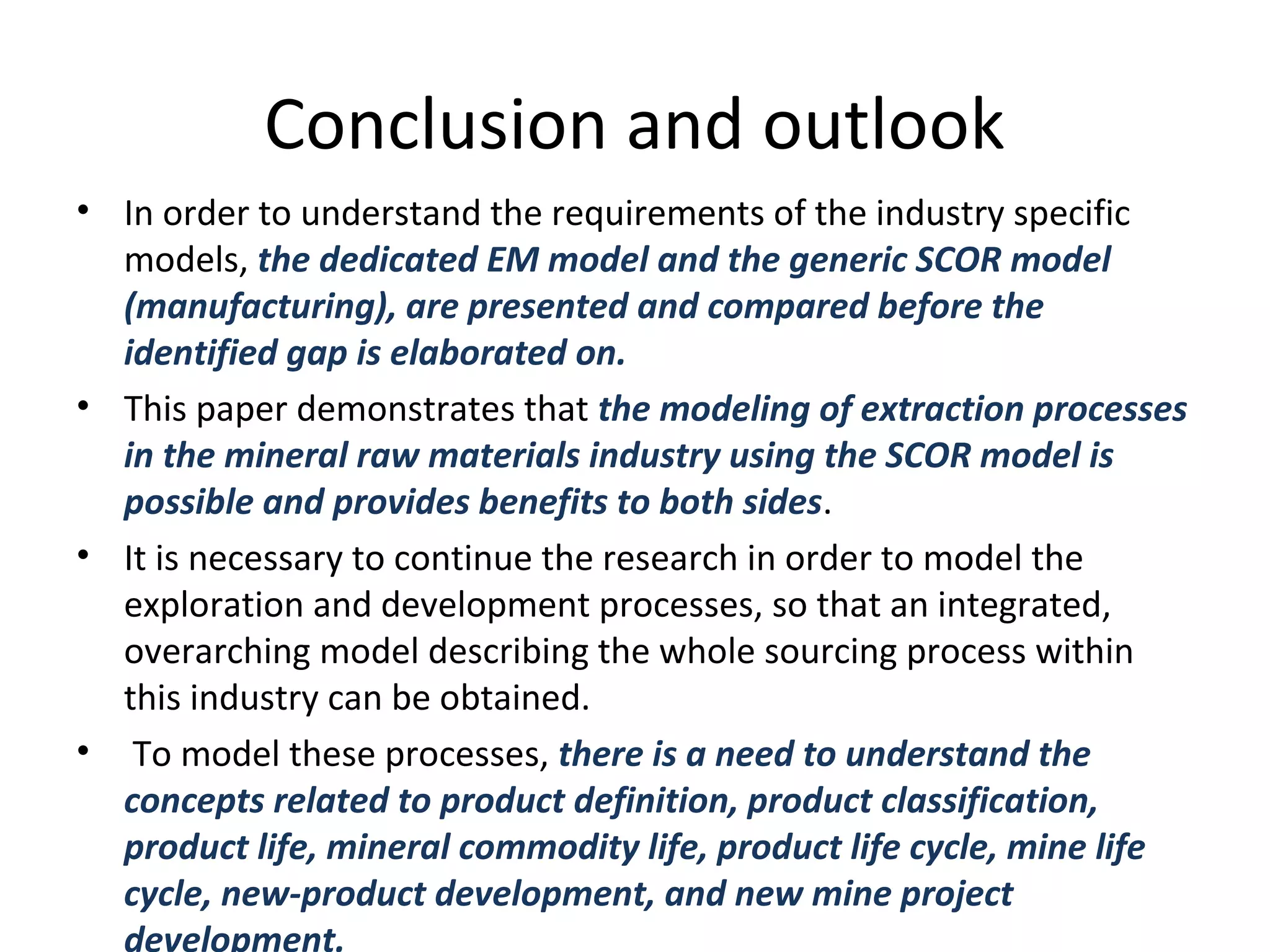 Conclusion and outlook
• In order to understand the requirements of the industry specific
models, the dedicated EM model and the generic SCOR model
(manufacturing), are presented and compared before the
identified gap is elaborated on.
• This paper demonstrates that the modeling of extraction processes
in the mineral raw materials industry using the SCOR model is
possible and provides benefits to both sides.
• It is necessary to continue the research in order to model the
exploration and development processes, so that an integrated,
overarching model describing the whole sourcing process within
this industry can be obtained.
• To model these processes, there is a need to understand the
concepts related to product definition, product classification,
product life, mineral commodity life, product life cycle, mine life
cycle, new-product development, and new mine project
development.
 