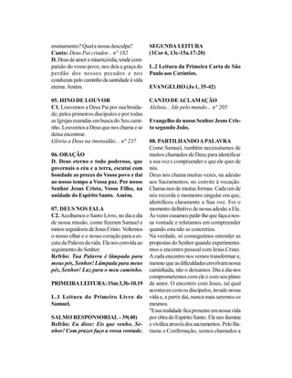 ensinamento? Qual a nossa desculpa?           SEGUNDA LEITURA
Canto: Deus Pai criador... n° 182             (1Cor 6, 13c-15a.17-20)
D. Deus de amor e misericórdia, tende com-
paixão do vosso povo, nos deis a graça do     L.2 Leitura da Primeira Carta de São
perdão dos nossos pecados e nos               Paulo aos Coríntios.
conduzais pelo caminho da santidade à vida
eterna. Amém.                                 EVANGELHO (Jo 1, 35-42)

05. HINO DE LOUVOR                            CANTO DE ACLAMAÇÃO
C1. Louvemos a Deus Pai por sua bonda-        Aleluia... Ide pelo mundo... n° 205
de; pelos primeiros discípulos e por todas
as Igrejas reunidas em busca do Seu cami-     Evangelho de nosso Senhor Jesus Cris-
nho. Louvemos a Deus que nos chama e se       to segundo João.
deixa encontrar.
Glória a Deus na imensidão... n° 237          08. PARTILHANDO A PALAVRA
                                              Como Samuel, também necessitamos de
06. ORAÇÃO                                    muitos chamados de Deus para identificar
D. Deus eterno e todo poderoso, que           a sua voz e compreender o que ele quer de
governais o céu e a terra, escutai com        nós.
bondade as preces do Vosso povo e dai         Deus nos chama muitas vezes, na adesão
ao nosso tempo a Vossa paz. Por nosso         aos Sacramentos, no convite à vocação.
Senhor Jesus Cristo, Vosso Filho, na          Chama-nos de muitas formas. Cada um de
unidade do Espírito Santo. Amém.              nós recorda o momento singular em que,
                                              identificou claramente a Sua voz. Foi o
07. DEUS NOS FALA                             momento definitivo de nossa adesão a Ele.
C2. Acolhamos o Santo Livro, no dia a dia     Às vezes ousamos pedir-lhe que faça a nos-
de nossa missão, como fizeram Samuel e        sa vontade e relutamos em compreender
tantos seguidores de Jesus Cristo. Voltemos   quando esta não se concretiza.
o nosso olhar e o nosso coração para a es-    Na verdade, só conseguimos entender as
cuta da Palavra da vida. Ela nos convida ao   propostas do Senhor quando experimenta-
seguimento do Senhor.                         mos o encontro pessoal com Jesus Cristo.
Refrão: Tua Palavra é lâmpada para            A cada encontro nos vemos transformar e,
meus pés, Senhor! Lâmpada para meus           mesmo que as dificuldades envolvam nossa
pés, Senhor! Luz para o meu caminho.          caminhada, não o deixamos. Dia a dia nos
                                              comprometemos com ele e com seu plano
PRIMEIRA LEITURA: 1Sm 3,3b-10.19              de amor. O encontro com Jesus, tal qual
                                              aconteceu com os discípulos, invade nossa
L.1 Leitura do Primeiro Livro de              vida e, a partir daí, nunca mais seremos os
Samuel.                                       mesmos.
                                              "Essa realidade fica presente em nossa vida
SALMO RESPONSORIAL - 39(40)                   por obra do Espírito Santo. Ele nos ilumina
Refrão: Eu disse: Eis que venho, Se-          e vivifica através dos sacramentos. Pelo Ba-
nhor! Com prazer faço a vossa vontade.        tismo e Confirmação, somos chamados a
 