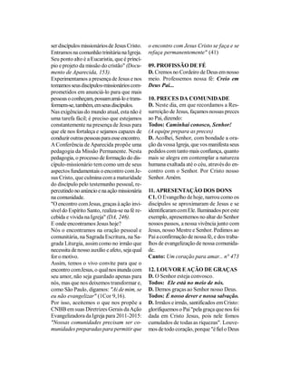 ser discípulos missionários de Jesus Cristo.    o encontro com Jesus Cristo se faça e se
Entramos na comunhão trinitária na Igreja.      refaça permanentemente" (41)
Seu ponto alto é a Eucaristia, que é princí-
pio e projeto da missão do cristão" (Docu-      09. PROFISSÃO DE FÉ
mento de Aparecida, 153).                       D. Cremos no Cordeiro de Deus em nosso
Experimentamos a presença de Jesus e nos        meio. Professemos nossa fé: Creio em
tomamos seus discípulos-missionários com-       Deus Pai...
prometidos em anunciá-lo para que mais
pessoas o conheçam, possam amá-lo e trans-      10. PRECES DA COMUNIDADE
formem-se, também, em seus discípulos.          D. Neste dia, em que recordamos a Res-
Nas exigências do mundo atual, esta não é       surreição de Jesus, façamos nossas preces
uma tarefa fácil; é preciso que estejamos       ao Pai, dizendo:
constantemente na presença de Jesus para        Todos: Caminhai conosco, Senhor!
que ele nos fortaleça e sejamos capazes de      (A equipe prepara as preces)
conduzir outras pessoas para esse encontro.     D. Acolhei, Senhor, com bondade a ora-
A Conferência de Aparecida propõe uma           ção da vossa Igreja, que vos manifesta seus
pedagogia da Missão Permanente. Nesta           pedidos com tanto mais confiança, quanto
pedagogia, o processo de formação do dis-       mais se alegra em contemplar a natureza
cípulo-missionário tem como um de seus          humana exaltada até o céu, através do en-
aspectos fundamentais o encontro com Je-        contro com o Senhor. Por Cristo nosso
sus Cristo, que culmina com a maturidade        Senhor. Amém.
do discípulo pelo testemunho pessoal, re-
percutindo no anúncio e na ação missionária     11. APRESENTAÇÃO DOS DONS
na comunidade.                                  C1. O Evangelho de hoje, narrou como os
"O encontro com Jesus, graças à ação invi-      discípulos se aproximaram de Jesus e se
sível do Espírito Santo, realiza-se na fé re-   identificaram com Ele. Iluminados por este
cebida e vivida na Igreja" (DA, 246).           exemplo, apresentemos no altar do Senhor
E onde encontramos Jesus hoje?                  nossos passos, a nossa vivência junto com
Nós o encontramos na oração pessoal e           Jesus, nosso Mestre e Senhor. Pedimos ao
comunitária, na Sagrada Escritura, na Sa-       Pai a confirmação de nossa fé, e dos traba-
grada Liturgia, assim como no irmão que         lhos de evangelização de nossa comunida-
necessita de nosso auxílio e afeto, seja qual   de.
for o motivo.                                   Canto: Um coração para amar... n° 473
Assim, temos o vivo convite para que o
encontro com Jesus, o qual nos inunda com       12. LOUVOR E AÇÃO DE GRAÇAS
seu amor, não seja guardado apenas para         D. O Senhor esteja convosco.
nós, mas que nos deixemos transformar e,        Todos: Ele está no meio de nós.
como São Paulo, digamos: "Ai de mim, se         D. Demos graças ao Senhor nosso Deus.
eu não evangelizar" (1Cor 9,16).                Todos: É nosso dever e nossa salvação.
Por isso, aceitemos o que nos propõe a          D. Irmãos e irmãs, santificados em Cristo:
CNBB em suas Diretrizes Gerais da Ação          glorifiquemos o Pai "pela graça que nos foi
Evangelizadora da Igreja para 2011-2015:        dada em Cristo Jesus, pois nele fomos
"Nossas comunidades precisam ser co-            cumulados de todas as riquezas". Louve-
munidades preparadas para permitir que          mos de todo coração, porque "é fiel o Deus
 