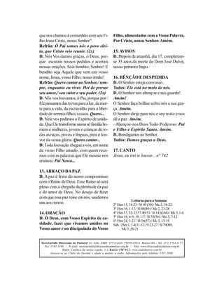 que nos chamou à comunhão com seu Fi-                  Filho, alimentados com a Vossa Palavra.
lho Jesus Cristo, nosso Senhor".                       Por Cristo, nosso Senhor. Amém.
Refrão: Ó Pai somos nós o povo elei-
to, que Cristo veio reunir. (2x)                       15. AVISOS
D. Nós Vos damos graças, ó Deus, por-                  D. Depois de amanhã, dia 17, completam-
que escutais nossos pedidos e aceitais                 se 35 anos da morte de Dom José Dalvit,
nossas orações. Sois bendito, Senhor! E                nosso primeiro bispo.
bendito seja Aquele que vem em vosso
nome, Jesus, vosso Filho, nosso irmão!                 16. BÊNÇÃO E DESPEDIDA
Refrão: Quero cantar ao Senhor,/ sem-                  D. O Senhor esteja convosco.
pre, enquanto eu viver. Hei de provar                  Todos: Ele está no meio de nós.
seu amor,/ seu valor e seu poder. (2x)                 D. O Senhor nos abençoe e nos guarde!
D. Nós vos louvamos, ó Pai, porque por /               Amém!
Ele passamos das trevas para a luz, da mor-            O Senhor faça brilhar sobre nós a sua gra-
te para a vida, da escravidão para a liber-            ça. Amém.
dade de sermos filhos vossos. Quero...                 O Senhor dirija para nós o seu rosto e nos
D. Nele vos pedimos o Espírito de unida-               dê a paz. Amém.
de. Que Ele transforme numa só família ho-             - Abençoe-nos Deus Todo-Poderoso: Pai
mens e mulheres, jovens e crianças de to-              e Filho e Espírito Santo. Amém.
das as raças, povos e línguas, para o lou-             D. Bendigamos ao Senhor.
vor da vossa glória. Quero cantar...                   Todos: Demos graças a Deus.
D. Toda louvação chegue a vós, em nome
de vosso Filho amado, com quem reza-                   17. CANTO
mos com as palavras que Ele mesmo nos                  Jesus, eu irei te louvar... n° 742
ensinou: Pai Nosso...

13. ABRAÇO DA PAZ
D. A paz é fruto do nosso compromisso
com o Reino de Deus. Esse Reino só será
pleno com a chegada da plenitude da paz
e do amor de Deus. No desejo de fazer
com que essa paz reine em nós, saudemos
                                                                     Leituras para a Semana
uns aos outros.                                        2ª 1Sm 15, 16-23 / Sl 49 (50) / Mc 2, 18-22
                                                       3ª 1Sm 16, 1-13 / Sl 88(89) / Mc 2, 23-28
14. ORAÇÃO                                             4ª 1Sm 17, 32-33.37.40-51 / Sl 143(144) / Mc 3, 1-6
D. Ó Deus, com Vosso Espírito de ca-                   5ª 1Sm 18, 6-9; 19, 1-7 / Sl 55(56) / Mc 3, 7-12
                                                       6ª 1Sm 24, 3-21 / Sl 56(57) / Mc 3, 13-19
ridade, fazei que vivamos unidos no                    Sáb.: 2Sm 1, 1-4.11-12.19.23-27 / Sl 79(80)
Vosso amor e no discipulado do Vosso                          Mc 3, 20-21


 Secretariado Diocesano de Pastoral Av. João XXIII, 410-Centro 29930-420-S. Mateus/ES - Tel: (27) 3763.1177
   Fax 3763.3104 - E-mail: secretariado@diocesedesaomateus.org.br / Site: www.diocesedesaomateus.org.br
                 Rádio Católica da nossa região, é a Kairós FM 94,7. www.radiokairos.com.br
        Associe-se ao Clube do Ouvinte e ajude a manter a rádio. Informações pelo telefone 3767-2000.
 