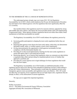 January 12, 2015
TO THE MEMBERS OF THE U.S. HOUSE OF REPRESENTATIVES:
The undersigned groups strongly urge you to pass H.R. 185, the Regulatory
Accountability Act of 2015, which would modernize the 69-year old Administrative Procedure
Act and improve how federal agencies write the regulations that most significantly affect the
U.S. economy.
Our members believe that regulations need to be narrowly tailored, supported by strong
and credible data and evidence, and impose the lowest possible burden while still implementing
Congressional intent. When agencies produce regulations that do not reflect these ideals, better
mechanisms to hold them accountable are needed.
The Regulatory Accountability Act of 2015 would enhance the regulatory process by:
 Increasing public participation in shaping the most costly regulations before they are
proposed;
 Requiring that agencies must choose the least costly option, unless they can demonstrate
that public health, safety, or welfare requires a more costly requirement;
 Giving interested parties the opportunity to hold agencies accountable for their
compliance with the Information Quality Act;
 Providing for on-the-record administrative hearings for the most costly regulations to
ensure that agency data is well tested and reviewed;
 Restricting agencies’ use of interim final regulations where no comments are taken before
a regulation takes effect and providing for expedited judicial review of whether that
approach is justified; and
 Providing for a more rigorous test in legal challenges for those regulations that would
have the most impact.
The Regulatory Accountability Act of 2015 builds on established principles of fair
regulatory process and review that have been embodied in bipartisan executive orders dating to
at least the Clinton Administration. These principles would make the regulatory process more
transparent, agencies more accountable, and regulations more cost-effective. H.R. 185 would
not affect the vast majority of new regulations that are not high-impact rules, regulations that are
already in effect, or the enforcement of current regulations.
We urge you to support this important legislation.
Sincerely,
60 Plus Association
ACCA – The Indoor Environment & Energy Efficiency Association
Aggregate & Ready Mix Association of Minnesota
 