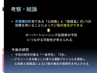 考察・結論
 非侵襲的計測である「心拍数」と「鼓膜温」の2つの
指標を用いることによってLT値の推定ができる．
オーバートレーニング症候群の予防
につながる可能性が考えられる．
今後の研究
• 今回の研究対象は「一般男性」「5名」
→アスリートを対象とした様々な運動プロトコルを実施し，
心拍数と鼓膜温によるLT値の推定の信頼性を向上させる．
 
