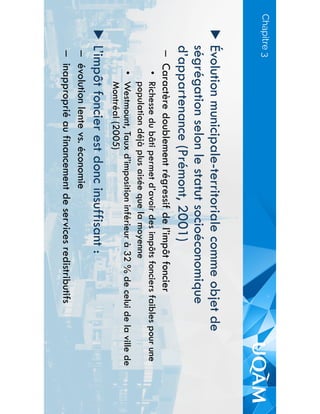 Chapitre 3
▶  Évolution municipale-territoriale comme objet de
ségrégation selon le statut socioéconomique
d’appartenance (Prémont, 2001)
–  Caractère doublement régressif de l’impôt foncier
•  Richesse du bâti permet d’avoir des impôts fonciers faibles pour une
population déjà plus aisée que la moyenne
•  Westmount, Taux d’imposition inférieur à 32 % de celui de la ville de
Montréal (2005)
▶  L’impôt foncier est donc insuffisant :
–  évolution lente vs. économie
–  inapproprié au financement de services redistributifs
 