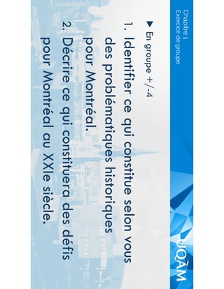 Chapitre 1
▶  En groupe +/-4
1.  Identifier ce qui constitue selon vous
des problématiques historiques
pour Montréal.
2.  Décrire ce qui constituera des défis
pour Montréal au XXIe siècle.
Exercice de groupe
 