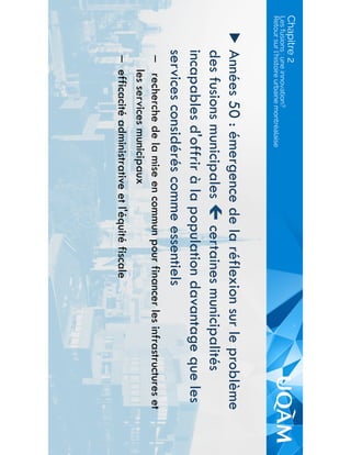 Chapitre 2
▶  Années 50 : émergence de la réflexion sur le problème
des fusions municipales " certaines municipalités
incapables d'offrir à la population davantage que les
services considérés comme essentiels
–  recherche de la mise en commun pour financer les infrastructures et
les services municipaux
–  efficacité administrative et l'équité fiscale
Les fusions : une innovation?
Retour sur l’histoire urbaine montréalaise
 