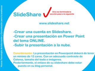 Nuevas Tecnologías de Información y Comunicación para la enseñanza

SlideShare

Una vez terminada la
sección pase a la siguiente

www.slideshare.net

-Crear una cuenta en Slideshare.
-Crear una presentación en Power Point
del tema ONLINE.
-Subir la presentación a la nube.
Consideración: La presentación en Powerpoint deberá de tener
un mínimo de 12 caras. Con un adecuado contraste de
Colores, tamaño del texto e imágenes.
Posteriormente, el enlace de su slideshare debe estar
puesto en su blog personal.

 