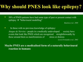 Why should PNES look like epilepsy?
 50% of PNES patients have had some type of past or present contact with
epilepsy  "behavioural modelling"
Bautista et al., 2008
 In those with no previous knowledge of epilepsy:
Ataque de Nervios - people in a medically undeveloped society have
events that look like PNES which are recognized straightforwardly by
those around them as manifestations of stress or distress
Lewis-Fernandez et al., 2002
Maybe PNES are a medicalised form of a naturally behavioural
reaction in humans
 
