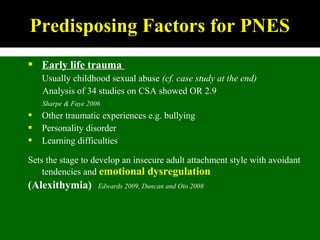  Early life trauma
Usually childhood sexual abuse (cf. case study at the end)
Analysis of 34 studies on CSA showed OR 2.9
Sharpe & Faye 2006
 Other traumatic experiences e.g. bullying
 Personality disorder
 Learning difficulties
Sets the stage to develop an insecure adult attachment style with avoidant
tendencies and emotional dysregulation
(Alexithymia) Edwards 2009, Duncan and Oto 2008
Predisposing Factors for PNES
 