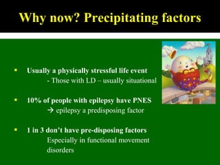  Usually a physically stressful life event
- Those with LD – usually situational
 10% of people with epilepsy have PNES
 epilepsy a predisposing factor
 1 in 3 don’t have pre-disposing factors
Especially in functional movement
disorders
Why now? Precipitating factors
 