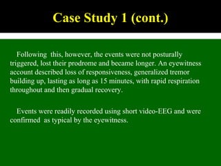 Following this, however, the events were not posturally
triggered, lost their prodrome and became longer. An eyewitness
account described loss of responsiveness, generalized tremor
building up, lasting as long as 15 minutes, with rapid respiration
throughout and then gradual recovery.
Events were readily recorded using short video-EEG and were
confirmed as typical by the eyewitness.
Case Study 1 (cont.)
 