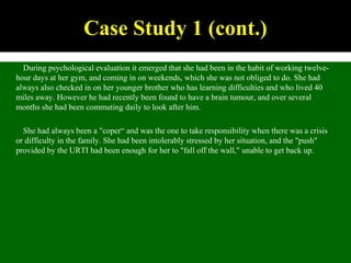 During psychological evaluation it emerged that she had been in the habit of working twelve-
hour days at her gym, and coming in on weekends, which she was not obliged to do. She had
always also checked in on her younger brother who has learning difficulties and who lived 40
miles away. However he had recently been found to have a brain tumour, and over several
months she had been commuting daily to look after him.
She had always been a "coper“ and was the one to take responsibility when there was a crisis
or difficulty in the family. She had been intolerably stressed by her situation, and the "push"
provided by the URTI had been enough for her to "fall off the wall," unable to get back up.
Case Study 1 (cont.)
 