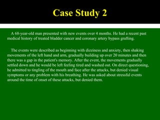 A 68-year-old man presented with new events over 4 months. He had a recent past
medical history of treated bladder cancer and coronary artery bypass grafting.
The events were described as beginning with dizziness and anxiety, then shaking
movements of the left hand and arm, gradually building up over 20 minutes and then
there was a gap in the patient's memory. After the event, the movements gradually
settled down and he would be left feeling tired and washed out. On direct questioning,
he admitted to tingling of the mouth and face after the attacks, but denied visual
symptoms or any problem with his breathing. He was asked about stressful events
around the time of onset of these attacks, but denied them.
Case Study 2
 