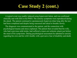 A typical event was readily induced using hyperventi-lation, and was confirmed
clinically and with EEG to be PNES. The sensory symptoms were reproduced during
the attack. The patient continued to spontaneously hyperven-tilate long after the test
had been completed and despite being reassured and asked to breathe slowly.
The diagnosis was communicated to the patient, and the connection with
psychological trauma and stress explained. The patient then revealed that his wife,
who had a previous mild stroke, had suffered a transi-ent ischemic attack just before
the onset of his symp-toms. During psychological assessment he admitted to anxiety
regarding his own and his wife's health, with a pervasive fear of disability and death.
Case Study 2 (cont.)
 