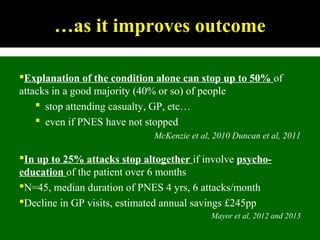 …as it improves outcome
Explanation of the condition alone can stop up to 50% of
attacks in a good majority (40% or so) of people
 stop attending casualty, GP, etc…
 even if PNES have not stopped
McKenzie et al, 2010 Duncan et al, 2011
In up to 25% attacks stop altogether if involve psycho-
education of the patient over 6 months
N=45, median duration of PNES 4 yrs, 6 attacks/month
Decline in GP visits, estimated annual savings £245pp
Mayor et al, 2012 and 2013
 