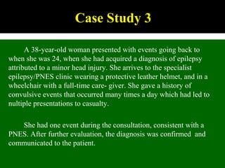 Case Study 3
A 38-year-old woman presented with events going back to
when she was 24, when she had acquired a diagnosis of epilepsy
attributed to a minor head injury. She arrives to the specialist
epilepsy/PNES clinic wearing a protective leather helmet, and in a
wheelchair with a full-time care- giver. She gave a history of
convulsive events that occurred many times a day which had led to
nultiple presentations to casualty.
She had one event during the consultation, consistent with a
PNES. After further evaluation, the diagnosis was confirmed and
communicated to the patient.
 