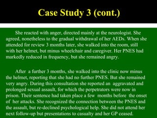 Case Study 3 (cont.)
She reacted with anger, directed mainly at the neurologist. She
agreed, nonetheless to the gradual withdrawal of her AEDs. When she
attended for review 3 months later, she walked into the room, still
with her helmet, but minus wheelchair and caregiver. Her PNES had
markedly reduced in frequency, but she remained angry.
After a further 3 months, she walked into the clinic now minus
the helmet, reporting that she had no further PNES. But she remained
very angry. During this consultation she reported an aggravated and
prolonged sexual assault, for which the perpetrators were now in
prison. Their sentence had taken place a few months before the onset
of her attacks. She recognized the connection between the PNES and
the assault, but re-declined psychological help. She did not attend her
next follow-up but presentations to casualty and her GP ceased.
 