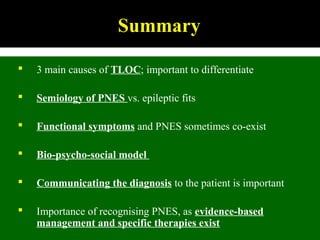 Summary
 3 main causes of TLOC; important to differentiate
 Semiology of PNES vs. epileptic fits
 Functional symptoms and PNES sometimes co-exist
 Bio-psycho-social model
 Communicating the diagnosis to the patient is important
 Importance of recognising PNES, as evidence-based
management and specific therapies exist
 