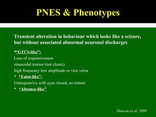 Duncan et al, 2008
PNES & Phenotypes
Transient alteration in behaviour which looks like a seizure,
but without associated abnormal neuronal discharges
“GTCS-like”:
Loss of responsiveness
sinusoidal tremor (not clonic)
high frequency low amplitude or vice versa
 “Faint-like”:
Unresponsive with eyes closed, no tremor
 “Absence-like”
 