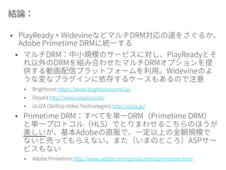 HLS DASH DRM
Primetime +
Flash Player
ネイティブ対応。
最高のパフォーマ
ンス
ネイティブ対応。
最高のパフォーマ
ンス
Primetime DRM組
み込み済み
Primetime以外
のFlash Player
ベースの再生
プレーヤー
(JWPlayer,
Flowplayer
etc.,)
スクリプトでの処
理が負荷となる
スクリプトでの処
理が負荷となる
Primetime DRM以
外なし（がんばっ
てAES-128暗号化
止まり）。または
外部にDRMクライ
アントを別途イン
ストールして処理
Silverlightベー
スの再生プ
レーヤー
存在しない スクリプトでの処
理が負荷となる
Windows Media
DRM/PlayReady
DRM組み込み済み
「HTML5」
ベースの再生
プレーヤー
スクリプトでの処
理が負荷となる
スクリプトでの処
理が負荷となる
ブラウザのCDMに
依存
 