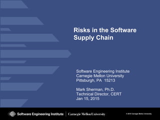 © 2015 Carnegie Mellon University
Risks in the Software
Supply Chain
Software Engineering Institute
Carnegie Mellon University
Pittsburgh, PA 15213
Mark Sherman, Ph.D.
Technical Director, CERT
Jan 15, 2015
 
