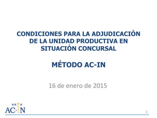 CONDICIONES PARA LA ADJUDICACIÓN
DE LA UNIDAD PRODUCTIVA EN
SITUACIÓN CONCURSAL
MÉTODO AC-IN
16	
  de	
  enero	
  de	
  2015	
  
1
 