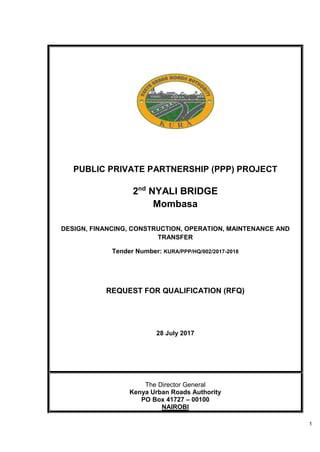 1
PUBLIC PRIVATE PARTNERSHIP (PPP) PROJECT
2nd
NYALI BRIDGE
Mombasa
DESIGN, FINANCING, CONSTRUCTION, OPERATION, MAINTENANCE AND
TRANSFER
Tender Number: KURA/PPP/HQ/002/2017-2018
REQUEST FOR QUALIFICATION (RFQ)
28 July 2017
The Director General
Kenya Urban Roads Authority
PO Box 41727 – 00100
NAIROBI
 
