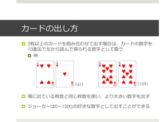 カードの出し⽅方
!  2枚以上のカードを組み合わせて出す場合は、カードの数字を
10進法で左から読んで得られる数字として扱う
!  例例
!  場に出ている枚数と同じ枚数を使い、より⼤大きい数字を出す
!  ジョーカーは0〜～13(K)の好きな数字として出すことができる
（41） （109）
 