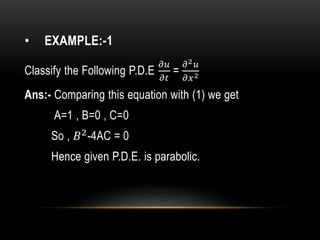 • EXAMPLE:-1
Classify the Following P.D.E
𝜕𝑢
𝜕𝑡
=
𝜕2 𝑢
𝜕𝑥2
Ans:- Comparing this equation with (1) we get
A=1 , B=0 , C=0
So , 𝐵2
-4AC = 0
Hence given P.D.E. is parabolic.
 