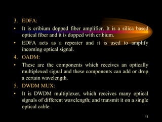3. EDFA:
• It is eribium dopped fiber amplifier. It is a silica based
optical fiber and it is dopped with eribium.
• EDFA acts as a repeater and it is used to amplify
incoming optical signal.
4. OADM:
• These are the components which receives an optically
multiplexed signal and these components can add or drop
a certain wavelength.
5. DWDM MUX:
• It is DWDM multiplexer, which receives many optical
signals of different wavelength; and transmit it on a single
optical cable.
11
 