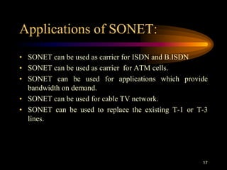 Applications of SONET:
• SONET can be used as carrier for ISDN and B.ISDN
• SONET can be used as carrier for ATM cells.
• SONET can be used for applications which provide
bandwidth on demand.
• SONET can be used for cable TV network.
• SONET can be used to replace the existing T-1 or T-3
lines.
17
 