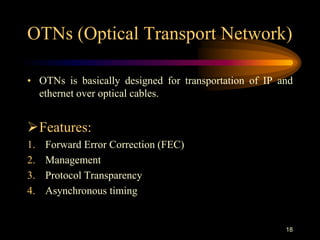 OTNs (Optical Transport Network)
• OTNs is basically designed for transportation of IP and
ethernet over optical cables.
Features:
1. Forward Error Correction (FEC)
2. Management
3. Protocol Transparency
4. Asynchronous timing
18
 
