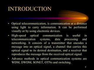INTRODUCTION
• Optical telecommunication, is communication at a distance
using light to carry information. It can be performed
visually or by using electronic devices.
• High-speed optical communication is useful in
telecommunication systems, data processing and
networking. It consists of a transmitter that encodes a
message into an optical signal, a channel that carries this
optical signal to its desired destination, and a receiver that
reproduces the message from the received optical signal.
• Advance methods in optical communication systems are
WDM, DWDM, SONET, OTNs and switching.
3
 
